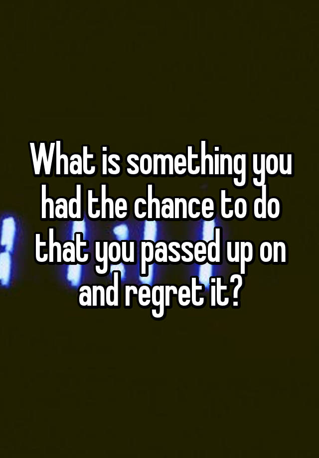 What is something you had the chance to do that you passed up on and regret it?