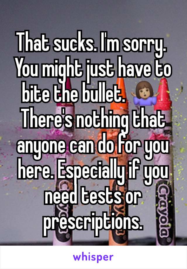 That sucks. I'm sorry. 
You might just have to bite the bullet. 🤷🏽‍♀️ 
There's nothing that anyone can do for you here. Especially if you need tests or prescriptions.