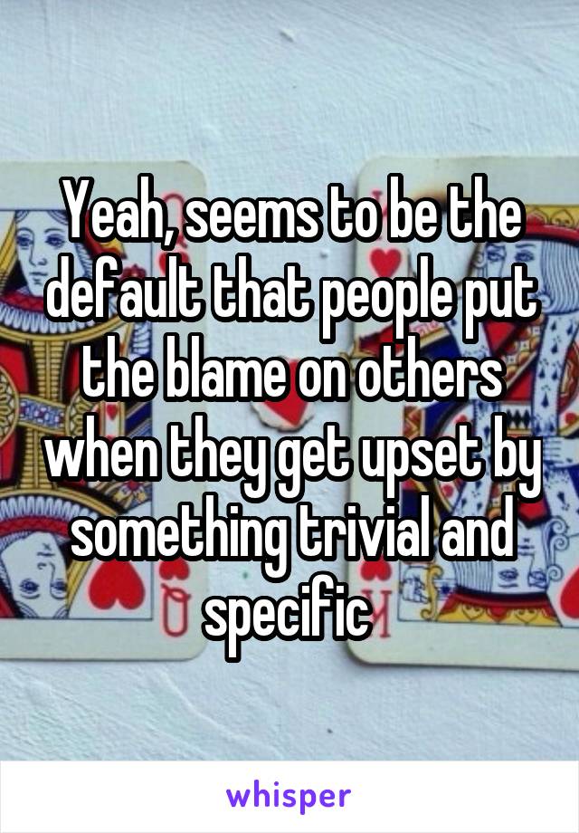 Yeah, seems to be the default that people put the blame on others when they get upset by something trivial and specific 