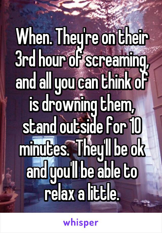 When. They're on their 3rd hour of screaming, and all you can think of is drowning them, stand outside for 10 minutes.  They'll be ok and you'll be able to relax a little.