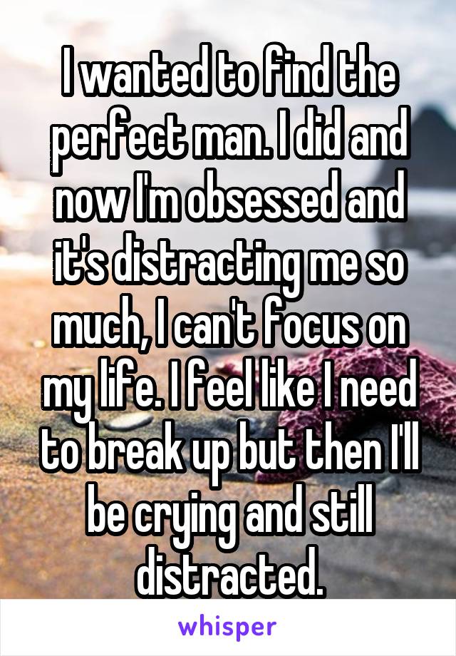 I wanted to find the perfect man. I did and now I'm obsessed and it's distracting me so much, I can't focus on my life. I feel like I need to break up but then I'll be crying and still distracted.