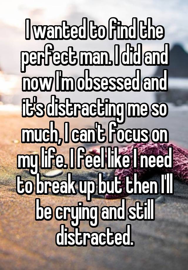 I wanted to find the perfect man. I did and now I'm obsessed and it's distracting me so much, I can't focus on my life. I feel like I need to break up but then I'll be crying and still distracted.