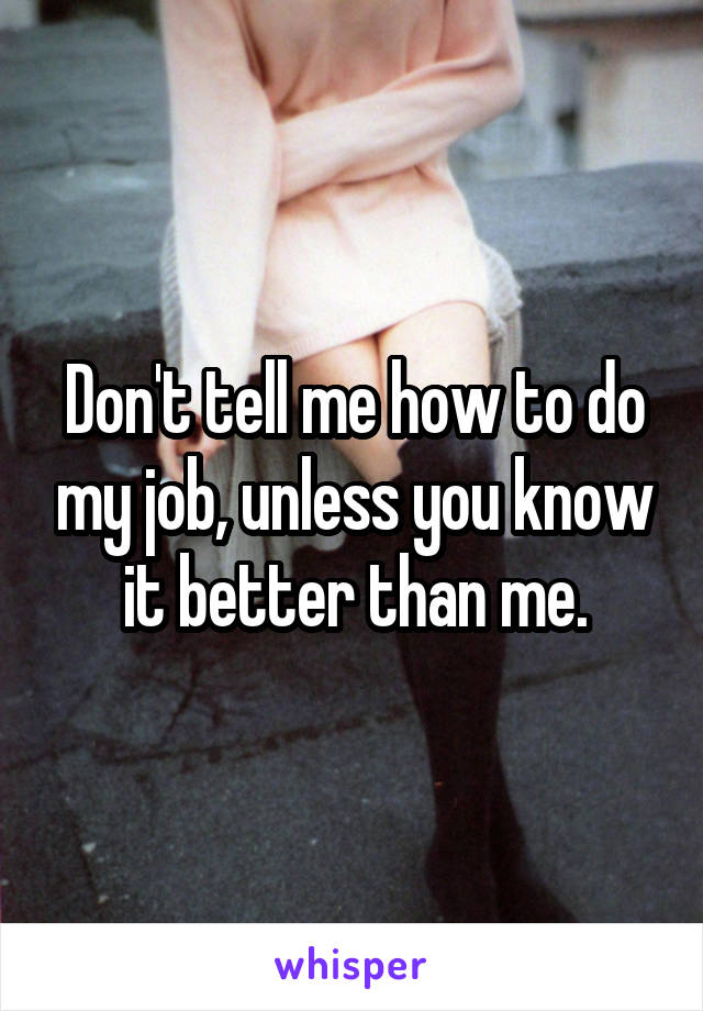 Don't tell me how to do my job, unless you know it better than me.