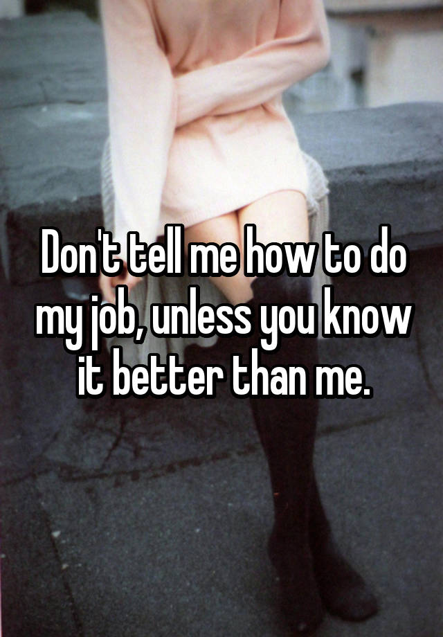 Don't tell me how to do my job, unless you know it better than me.