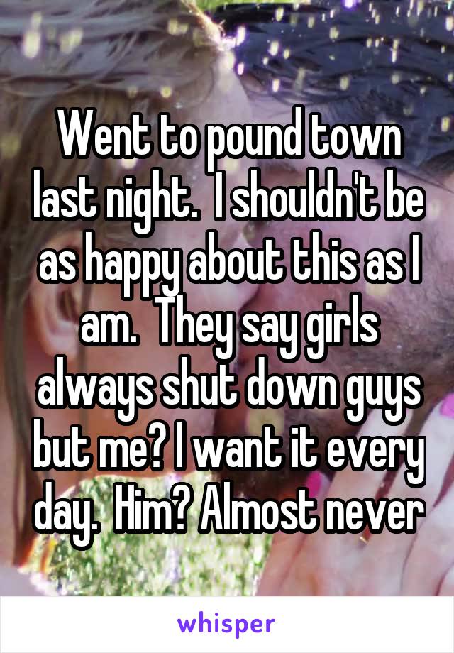 Went to pound town last night.  I shouldn't be as happy about this as I am.  They say girls always shut down guys but me? I want it every day.  Him? Almost never