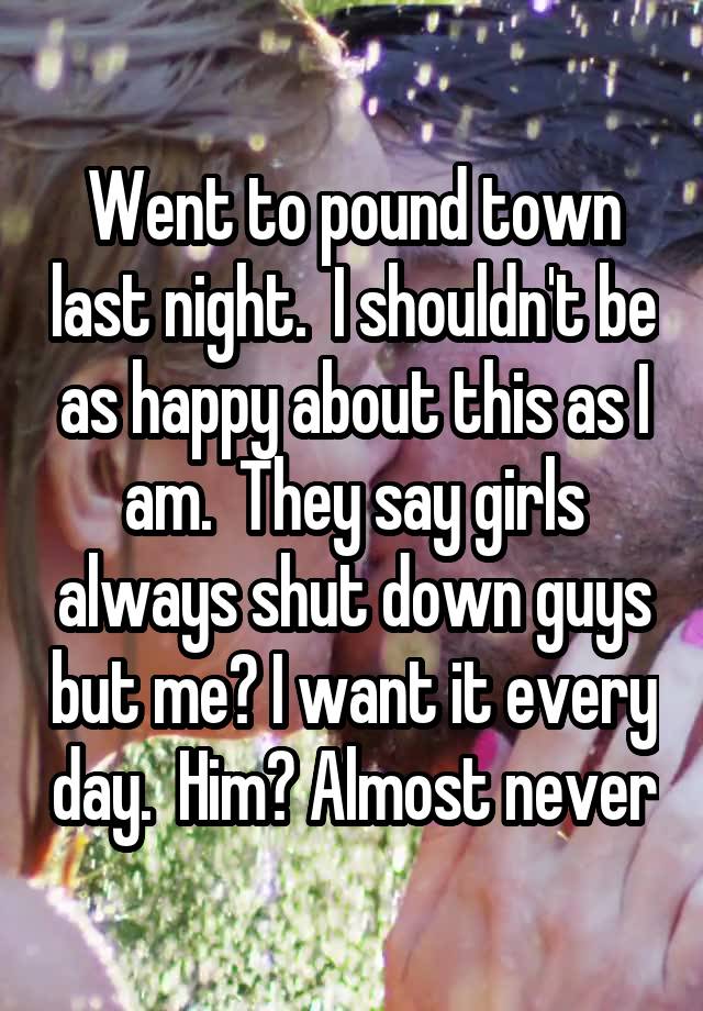 Went to pound town last night.  I shouldn't be as happy about this as I am.  They say girls always shut down guys but me? I want it every day.  Him? Almost never