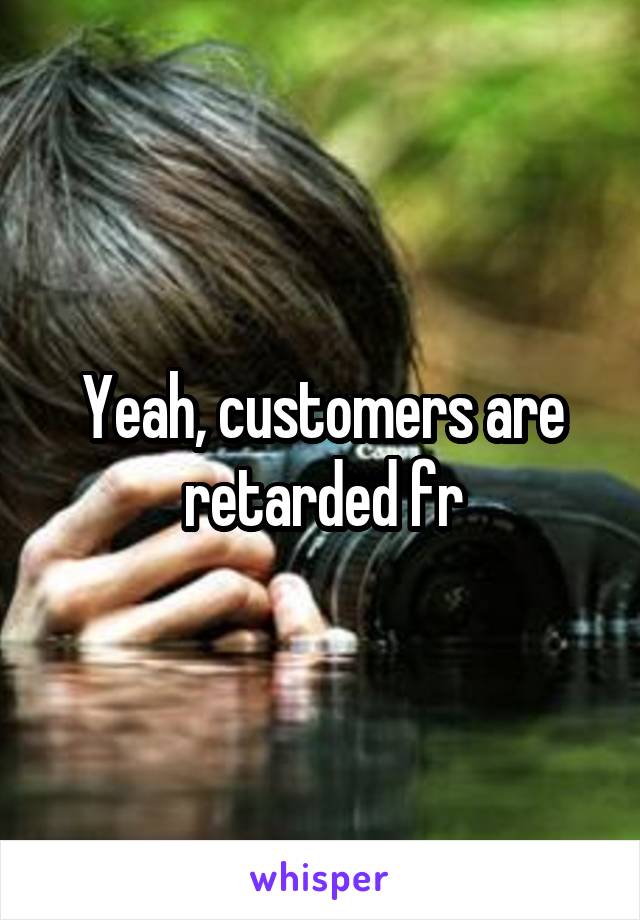 Yeah, customers are retarded fr