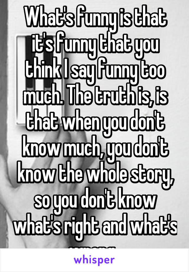 What's funny is that it's funny that you think I say funny too much. The truth is, is that when you don't know much, you don't know the whole story, so you don't know what's right and what's wrong. 