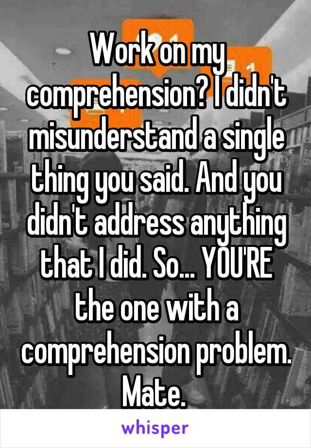 Work on my comprehension? I didn't misunderstand a single thing you said. And you didn't address anything that I did. So... YOU'RE the one with a comprehension problem. Mate. 