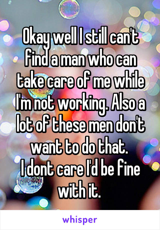 Okay well I still can't find a man who can take care of me while I'm not working. Also a lot of these men don't want to do that. 
I dont care I'd be fine with it. 