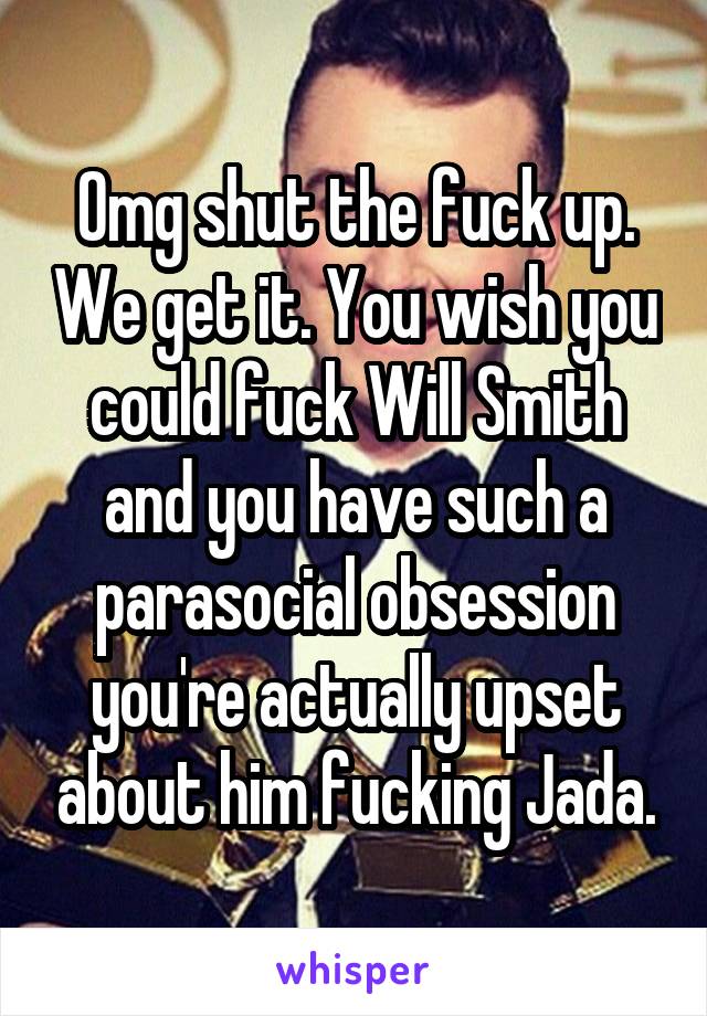 Omg shut the fuck up. We get it. You wish you could fuck Will Smith and you have such a parasocial obsession you're actually upset about him fucking Jada.