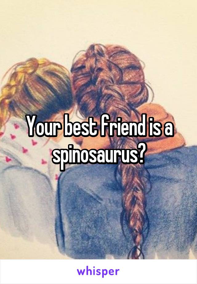 Your best friend is a spinosaurus?