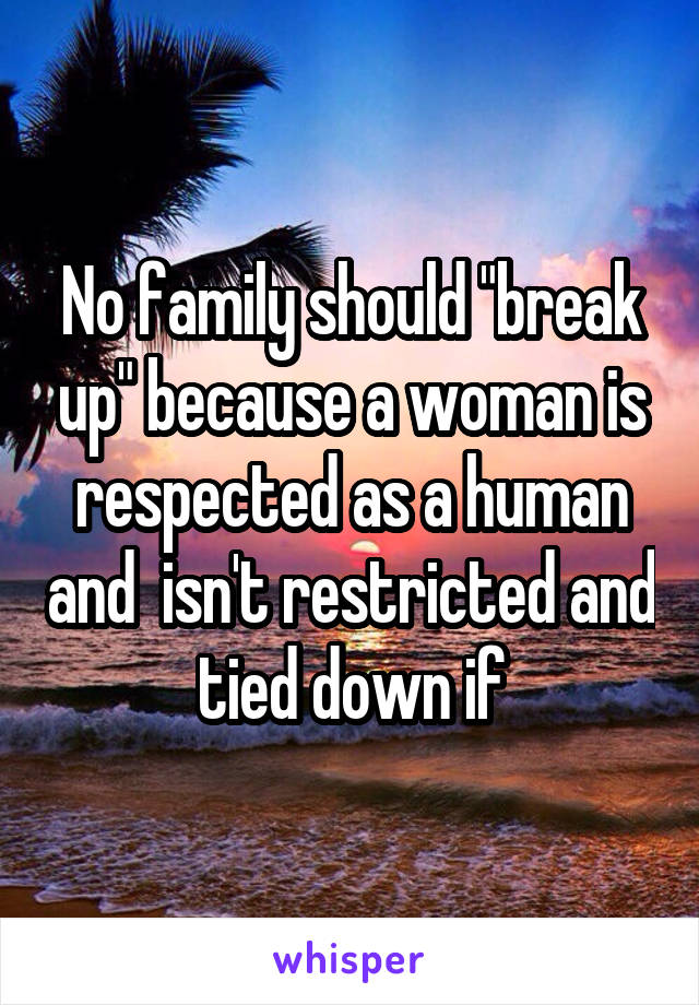 No family should "break up" because a woman is respected as a human and  isn't restricted and tied down if