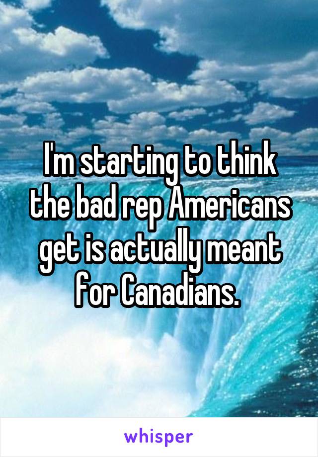 I'm starting to think the bad rep Americans get is actually meant for Canadians. 