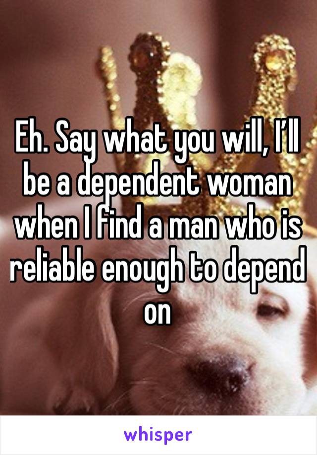 Eh. Say what you will, I’ll be a dependent woman when I find a man who is reliable enough to depend on