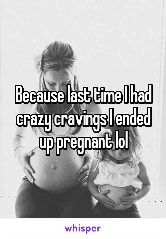 Because last time I had crazy cravings I ended up pregnant lol