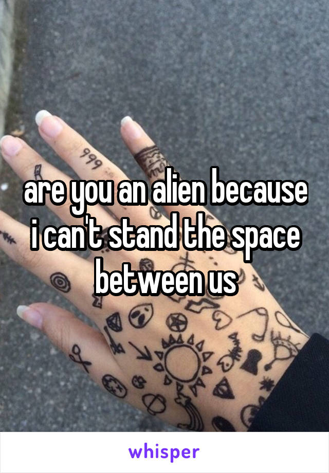 are you an alien because i can't stand the space between us