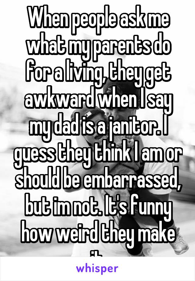 When people ask me what my parents do for a living, they get awkward when I say my dad is a janitor. I guess they think I am or should be embarrassed, but im not. It's funny how weird they make it.