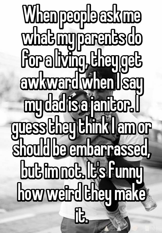 When people ask me what my parents do for a living, they get awkward when I say my dad is a janitor. I guess they think I am or should be embarrassed, but im not. It's funny how weird they make it.