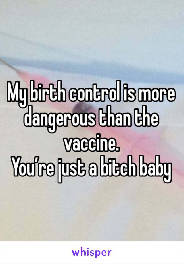 My birth control is more dangerous than the vaccine. 
You’re just a bitch baby 