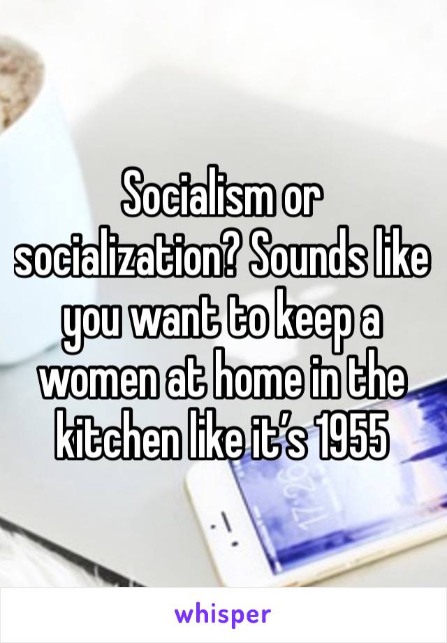 Socialism or socialization? Sounds like you want to keep a women at home in the kitchen like it’s 1955