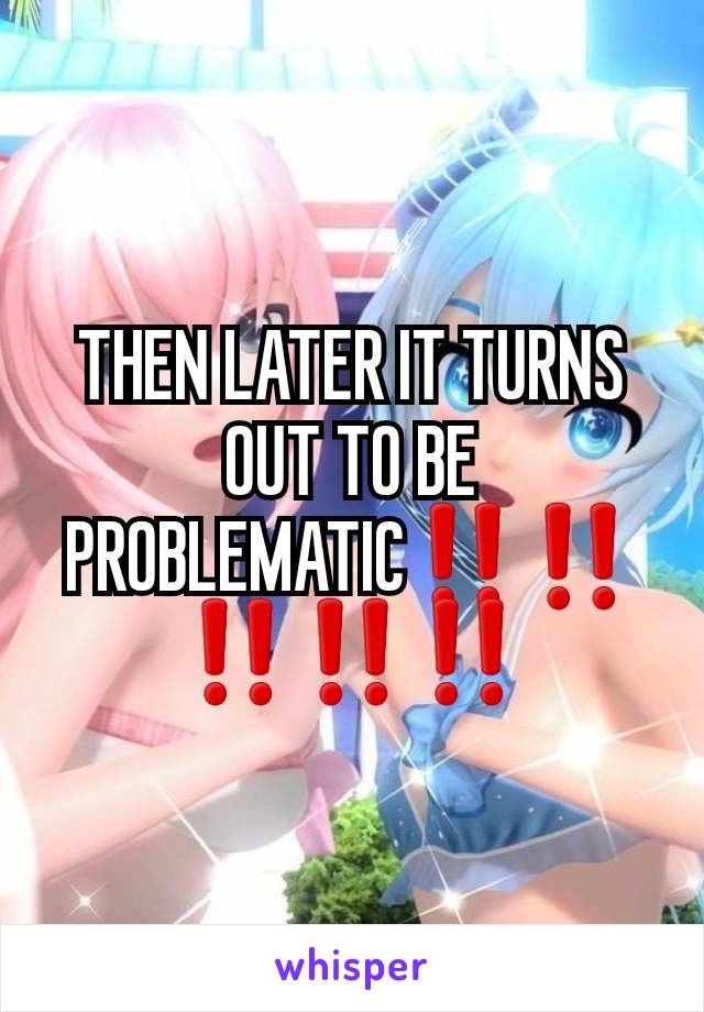 THEN LATER IT TURNS OUT TO BE PROBLEMATIC‼‼‼‼‼