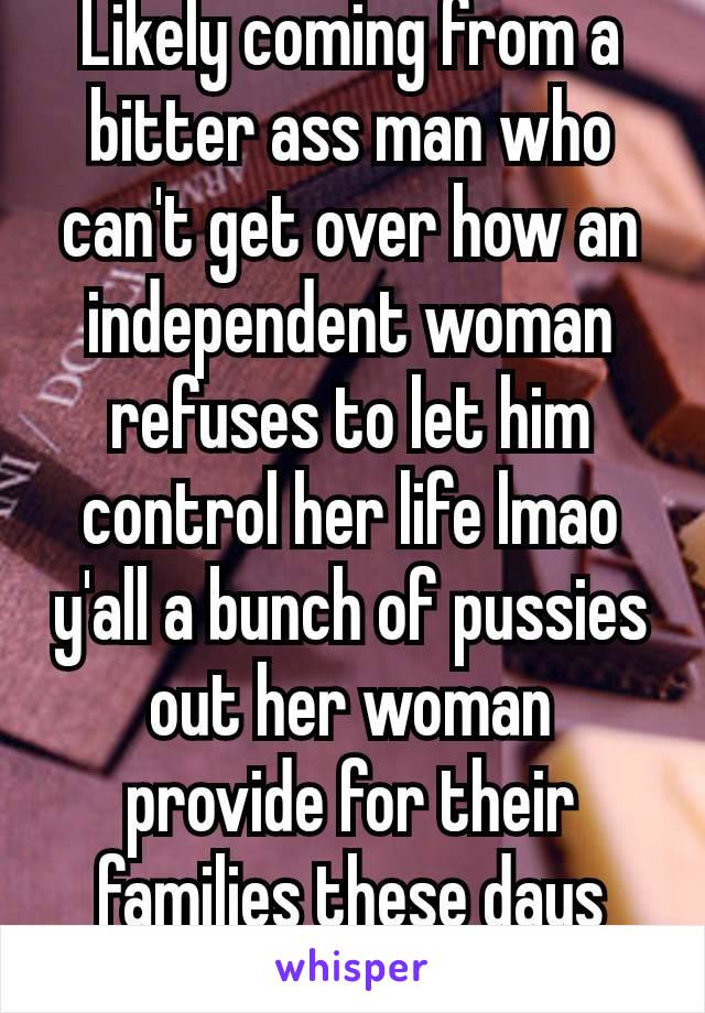 Likely coming from a bitter ass man who can't get over how an independent woman refuses to let him control her life lmao y'all a bunch of pussies out her woman provide for their families these days 🤷