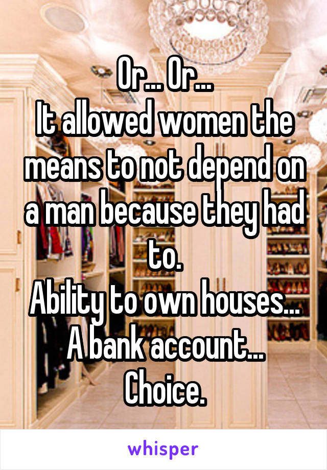 Or... Or...
It allowed women the means to not depend on a man because they had to.
Ability to own houses... A bank account...
Choice.