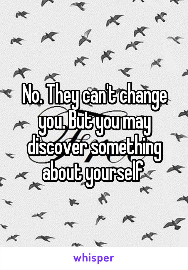 No. They can't change you. But you may discover something about yourself 