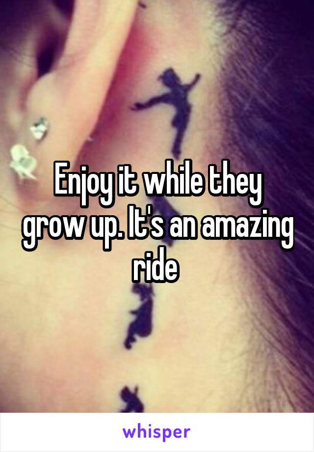 Enjoy it while they grow up. It's an amazing ride 