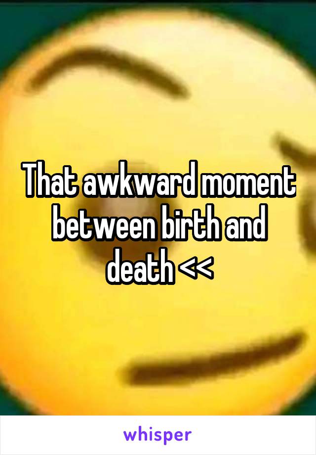 That awkward moment between birth and death <<