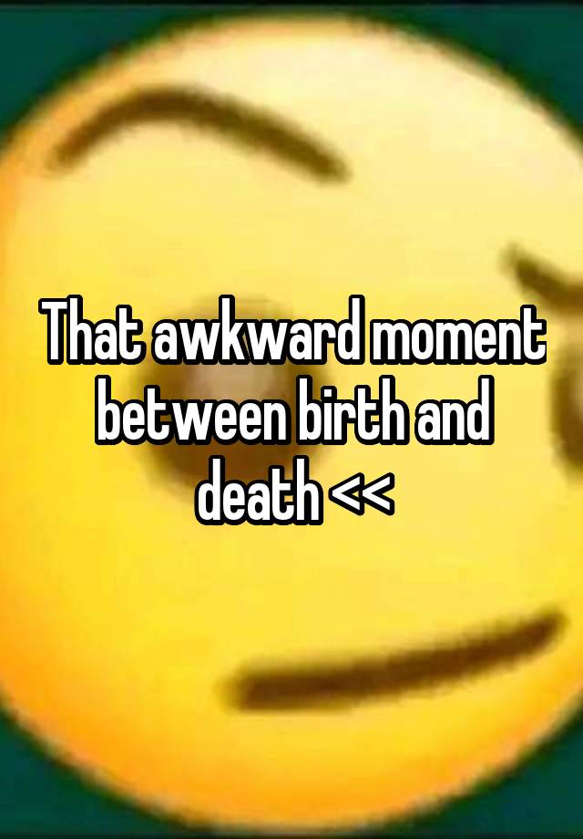 That awkward moment between birth and death <<