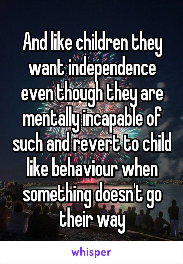 And like children they want independence even though they are mentally incapable of such and revert to child like behaviour when something doesn't go their way