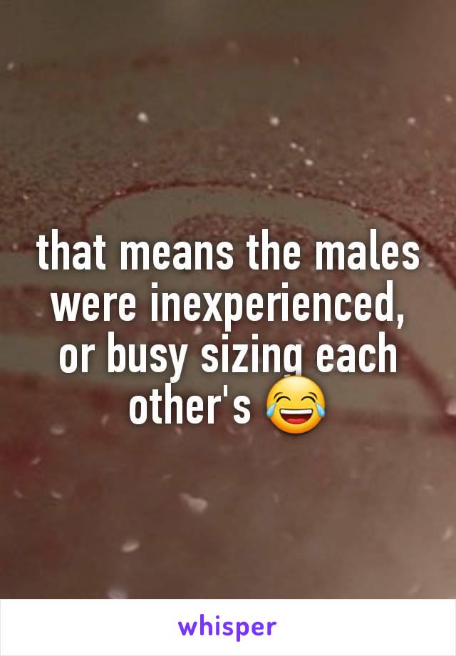 that means the males were inexperienced, or busy sizing each other's 😂