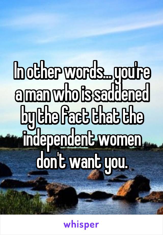 In other words... you're a man who is saddened by the fact that the independent women don't want you.