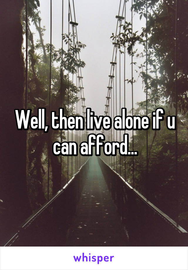 Well, then live alone if u can afford...