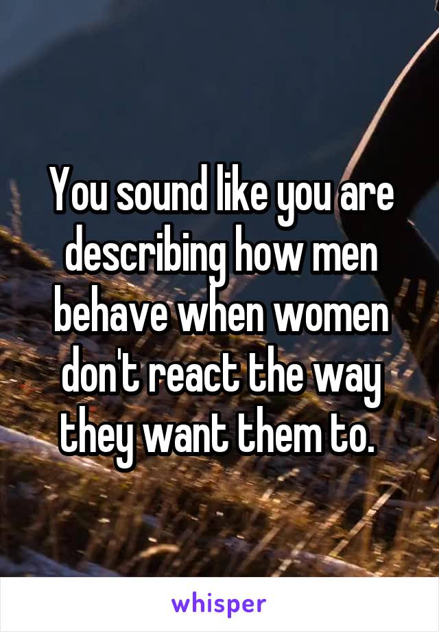 You sound like you are describing how men behave when women don't react the way they want them to. 