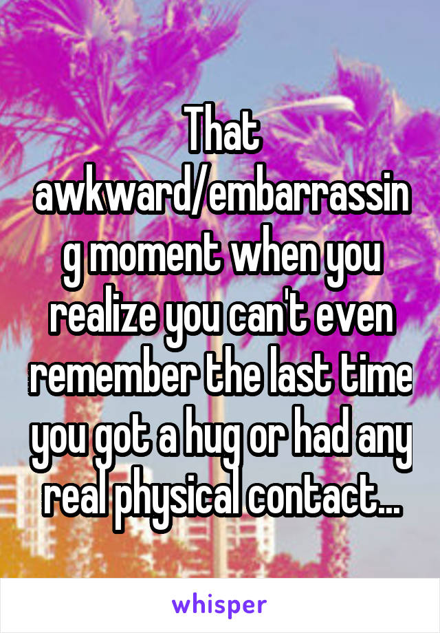 That awkward/embarrassing moment when you realize you can't even remember the last time you got a hug or had any real physical contact...