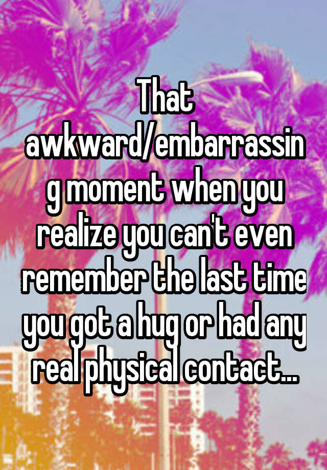 That awkward/embarrassing moment when you realize you can't even remember the last time you got a hug or had any real physical contact...