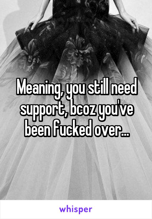 Meaning, you still need support, bcoz you've been fucked over...