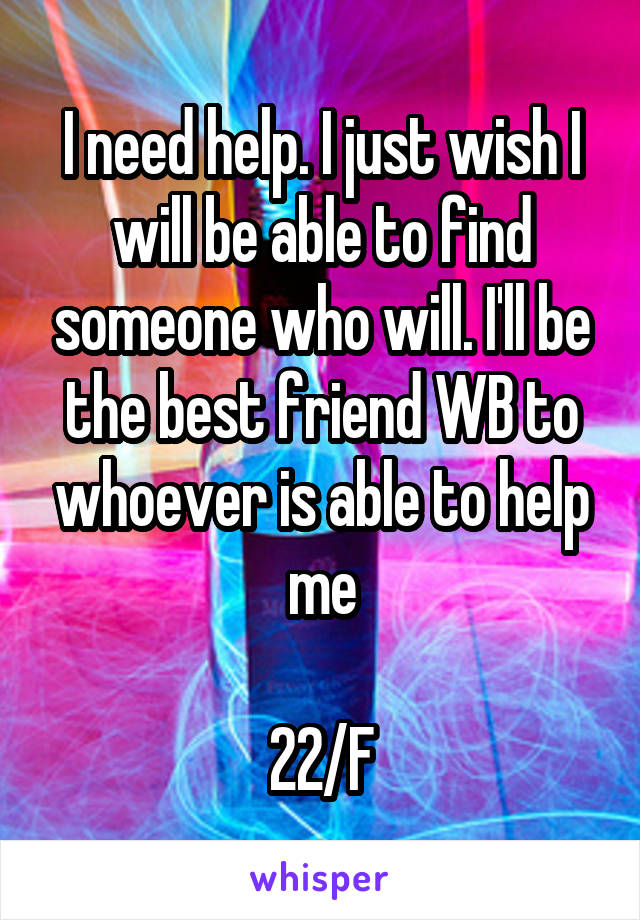 I need help. I just wish I will be able to find someone who will. I'll be the best friend WB to whoever is able to help me

22/F