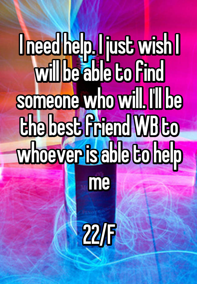 I need help. I just wish I will be able to find someone who will. I'll be the best friend WB to whoever is able to help me

22/F