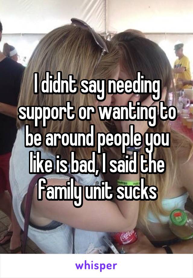 I didnt say needing support or wanting to be around people you like is bad, I said the family unit sucks