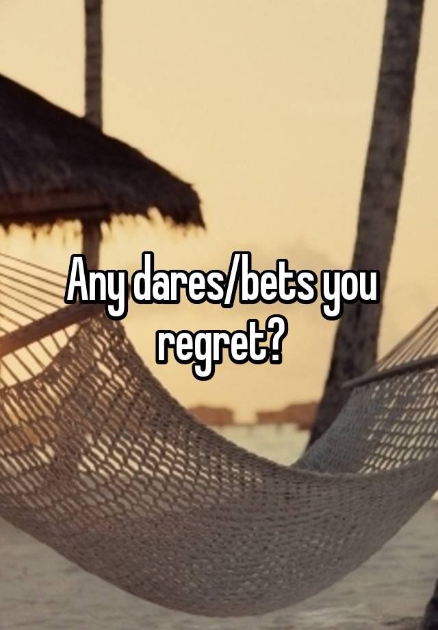 Any dares/bets you regret?