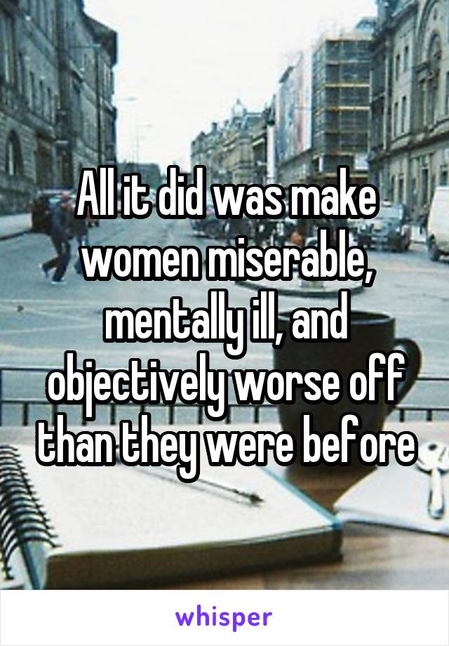 All it did was make women miserable, mentally ill, and objectively worse off than they were before