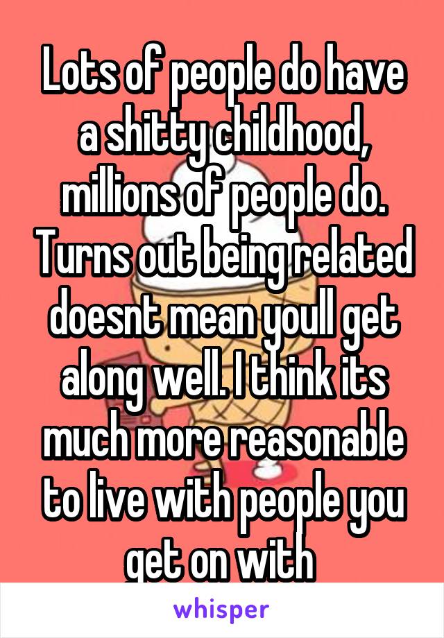 Lots of people do have a shitty childhood, millions of people do. Turns out being related doesnt mean youll get along well. I think its much more reasonable to live with people you get on with 