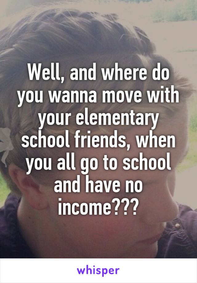 Well, and where do you wanna move with your elementary school friends, when you all go to school and have no income???