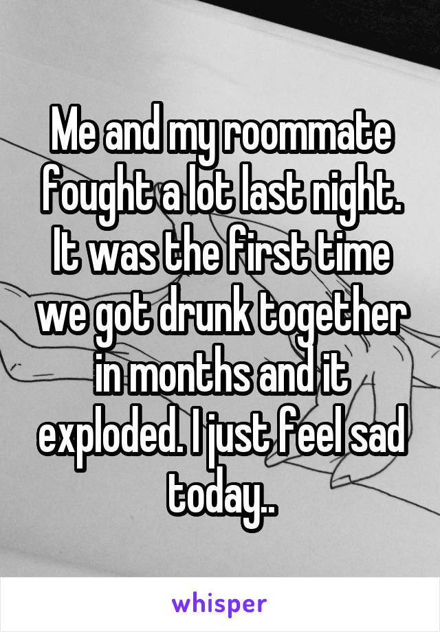 Me and my roommate fought a lot last night. It was the first time we got drunk together in months and it exploded. I just feel sad today..