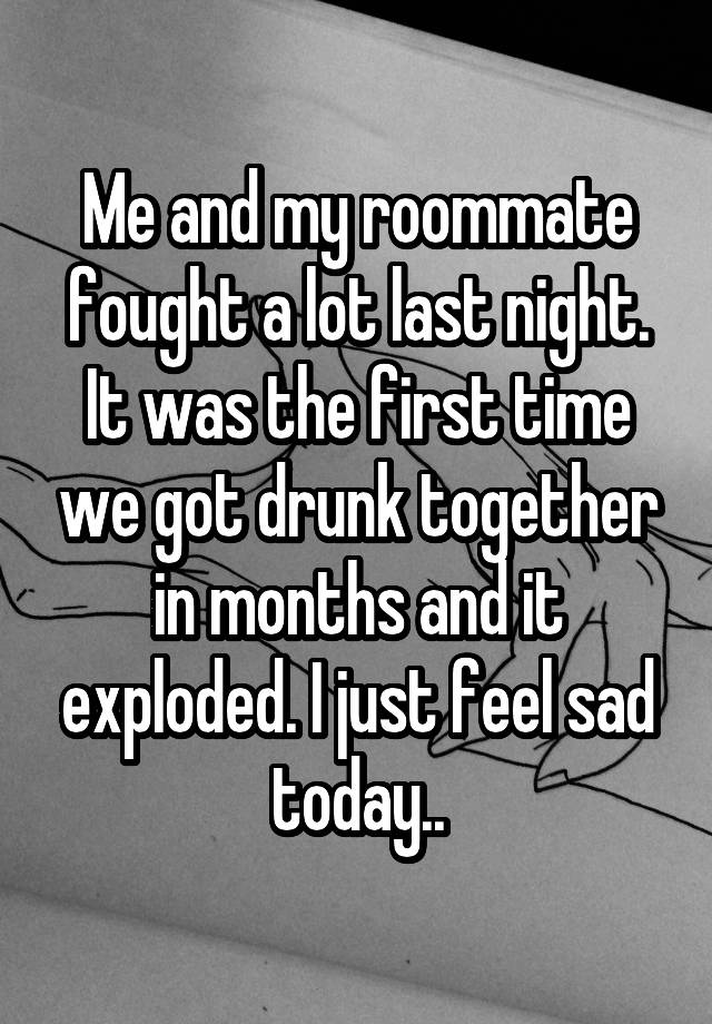 Me and my roommate fought a lot last night. It was the first time we got drunk together in months and it exploded. I just feel sad today..