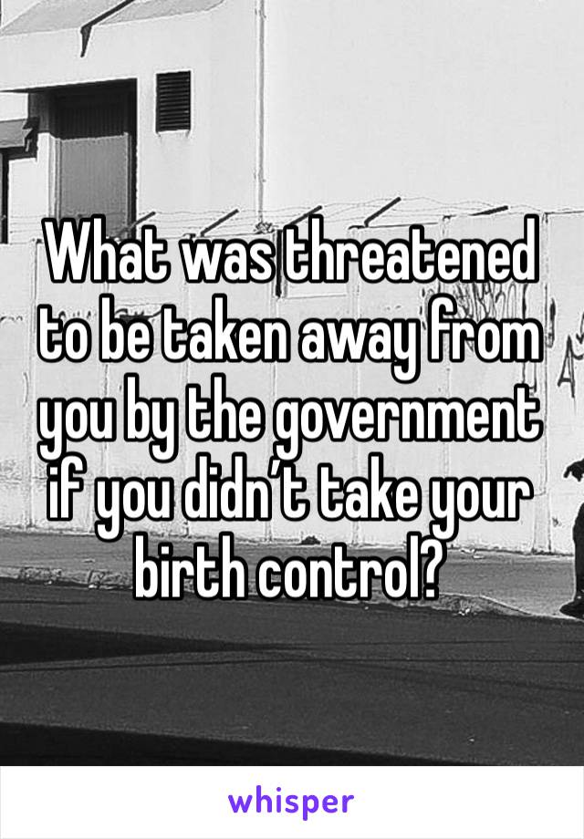 What was threatened to be taken away from you by the government if you didn’t take your birth control? 